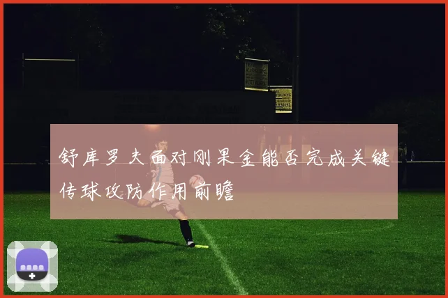 舒库罗夫面对刚果金能否完成关键传球攻防作用前瞻