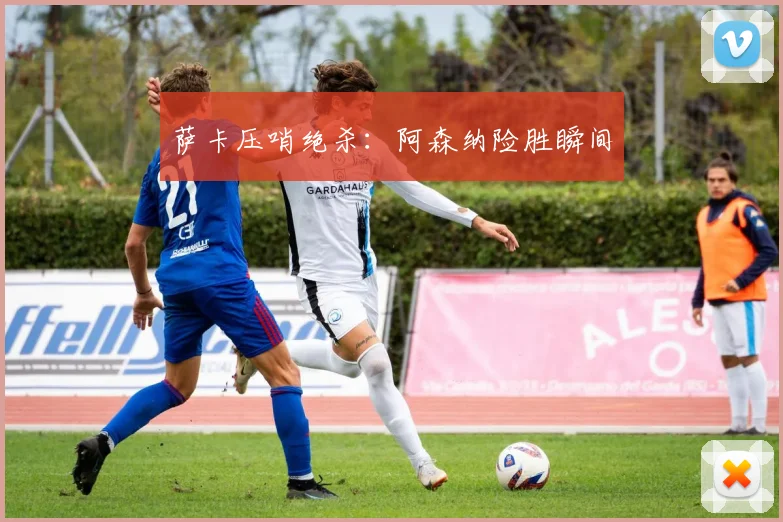 萨卡压哨绝杀：阿森纳险胜瞬间