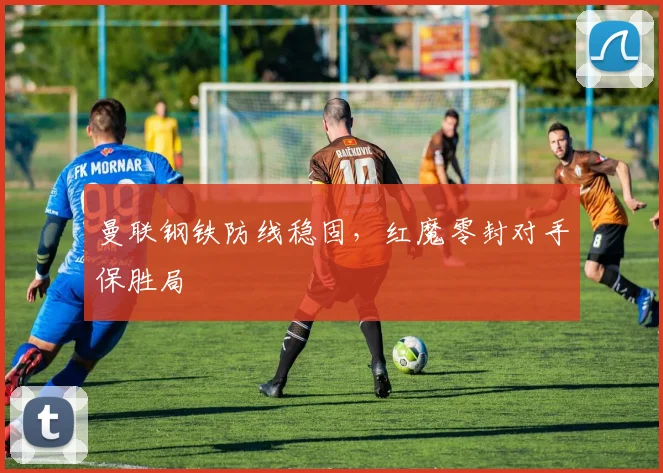曼联钢铁防线稳固，红魔零封对手保胜局