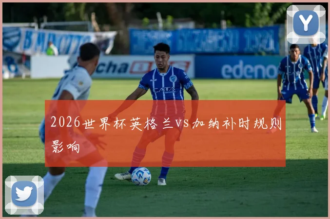 2026世界杯英格兰vs加纳补时规则影响