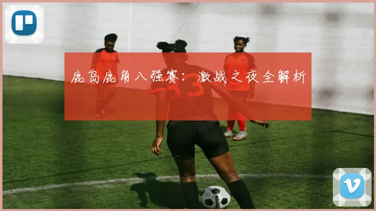 鹿岛鹿角八强赛：激战之夜全解析
