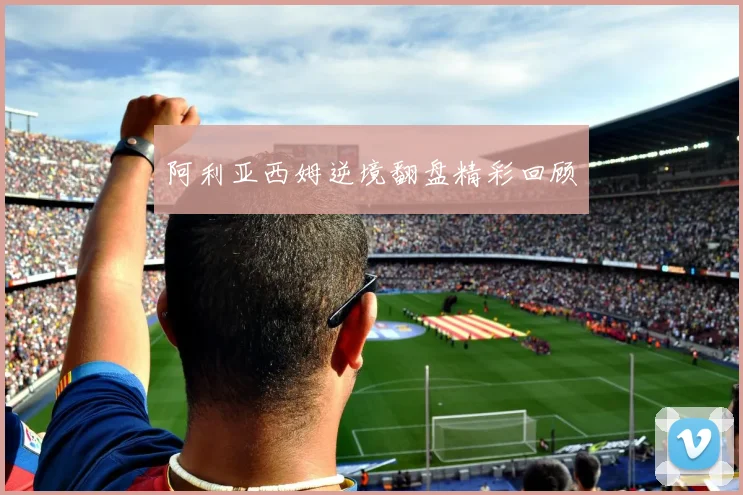 阿利亚西姆逆境翻盘精彩回顾
