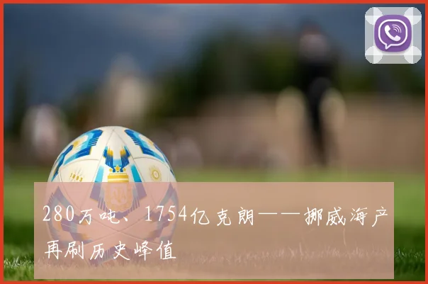 280万吨、1754亿克朗——挪威海产再刷历史峰值