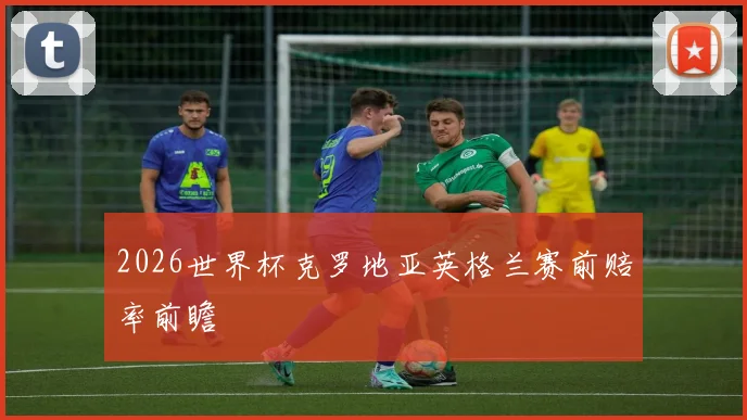 2026世界杯克罗地亚英格兰赛前赔率前瞻