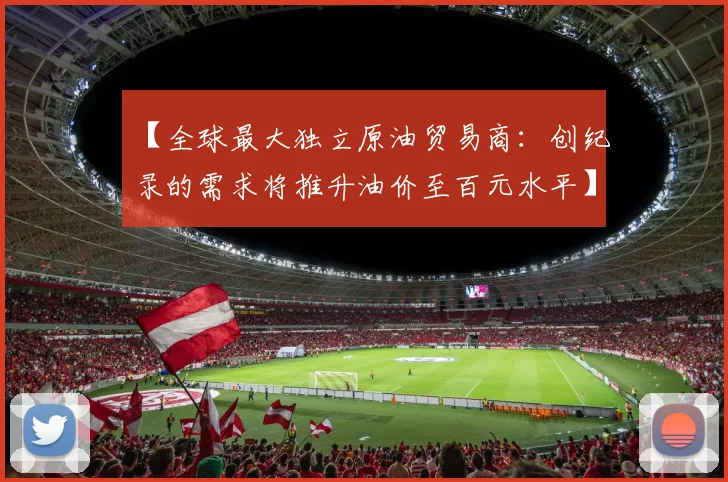 【全球最大独立原油贸易商：创纪录的需求将推升油价至百元水平】