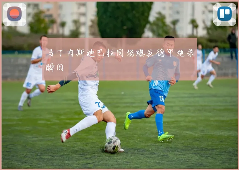马丁内斯迪巴拉同场爆发德甲绝杀瞬间