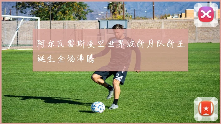 阿尔瓦雷斯凌空世界波新月队新王诞生全场沸腾