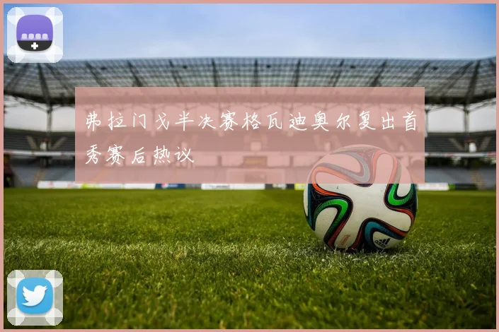 弗拉门戈半决赛格瓦迪奥尔复出首秀赛后热议