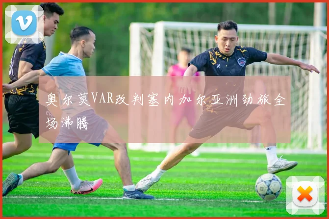 奥尔莫VAR改判塞内加尔亚洲劲旅全场沸腾