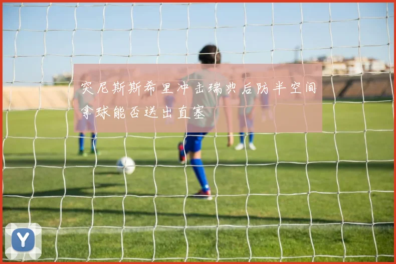 突尼斯斯希里冲击瑞典后防半空间拿球能否送出直塞