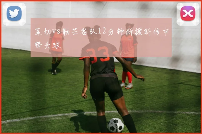 莱切vs勒芒客队12分钟新援斜传中锋头球