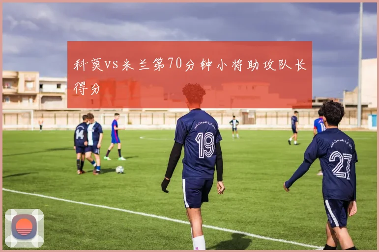 科莫vs米兰第70分钟小将助攻队长得分