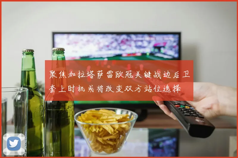 聚焦加拉塔萨雷欧冠关键战边后卫套上时机或将改变双方站位选择