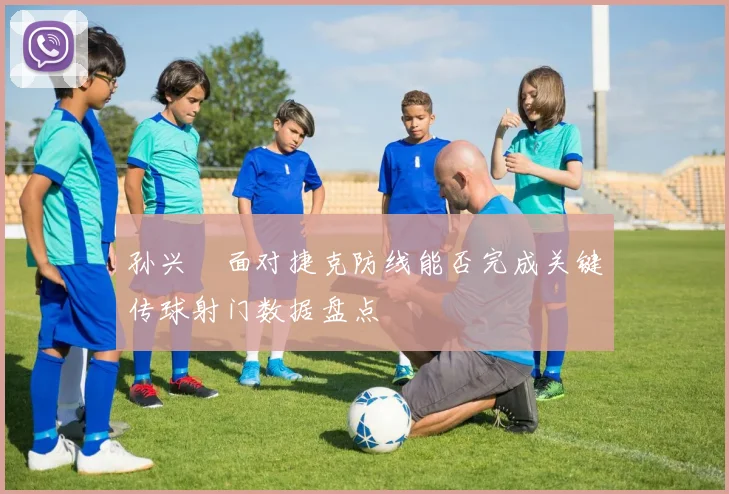 孙兴慜面对捷克防线能否完成关键传球射门数据盘点