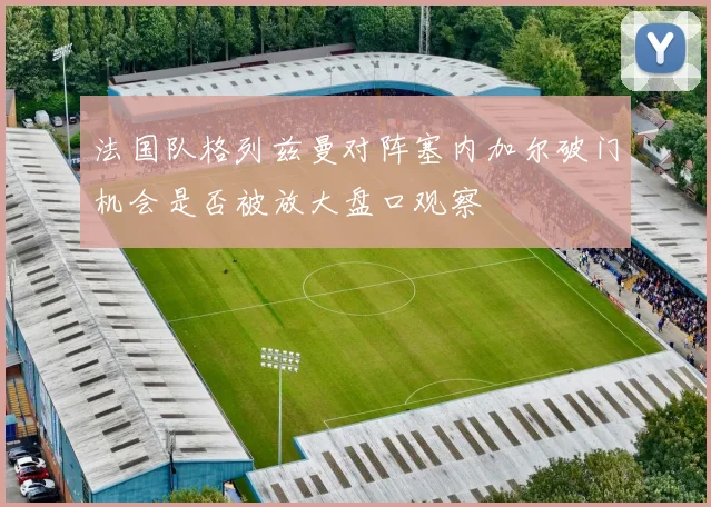 法国队格列兹曼对阵塞内加尔破门机会是否被放大盘口观察