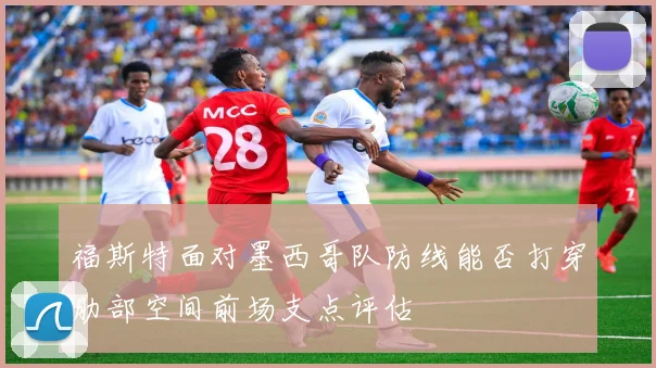 福斯特面对墨西哥队防线能否打穿肋部空间前场支点评估