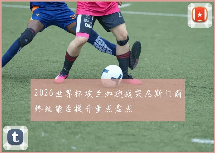 2026世界杯埃兰加迎战突尼斯门前终结能否提升重点盘点