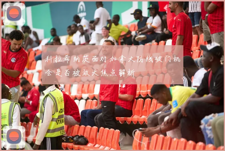 科拉希纳茨面对加拿大防线破门机会是否被放大焦点解析