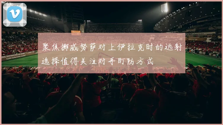 聚焦挪威努萨对上伊拉克时的远射选择值得关注对手盯防方式