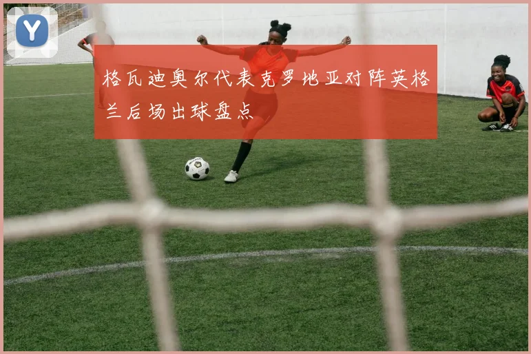 格瓦迪奥尔代表克罗地亚对阵英格兰后场出球盘点