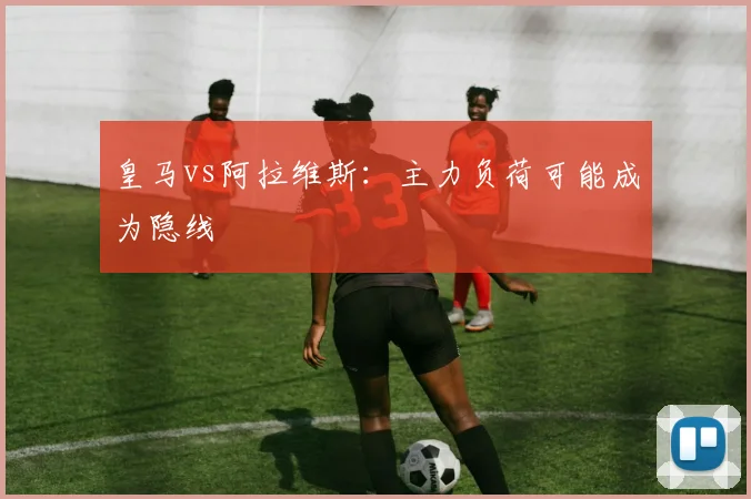 皇马vs阿拉维斯：主力负荷可能成为隐线