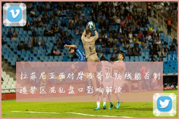 拉菲尼亚面对摩洛哥队防线能否制造禁区混乱盘口影响解读