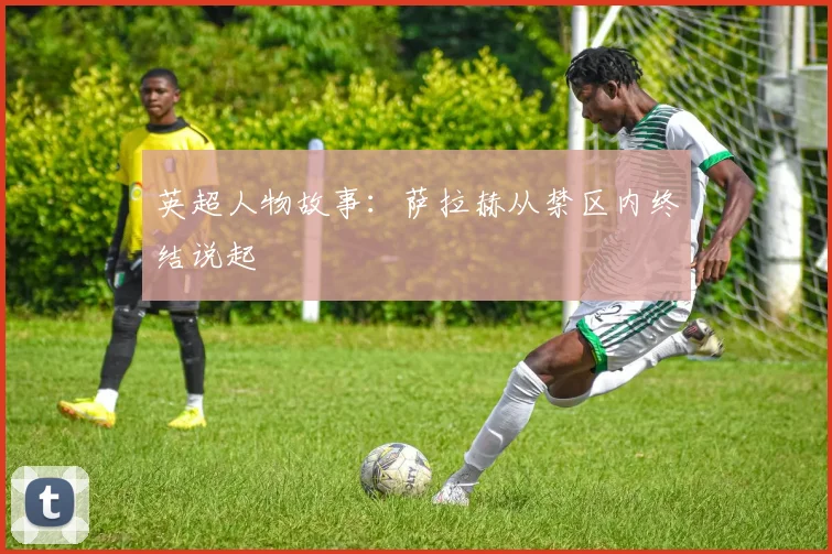 英超人物故事：萨拉赫从禁区内终结说起