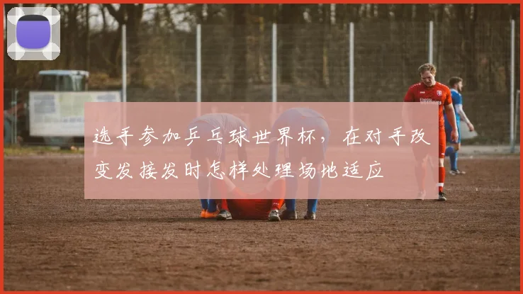 选手参加乒乓球世界杯，在对手改变发接发时怎样处理场地适应
