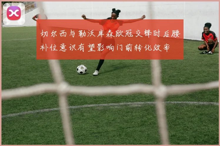 切尔西与勒沃库森欧冠交锋时后腰补位意识有望影响门前转化效率